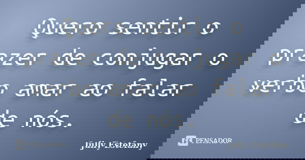 Quero sentir o prazer de conjugar o verbo amar ao falar de nós.... Frase de Jully Estefany.