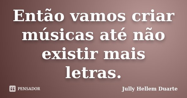 Então vamos criar músicas até não existir mais letras.... Frase de Jully Hellem Duarte.