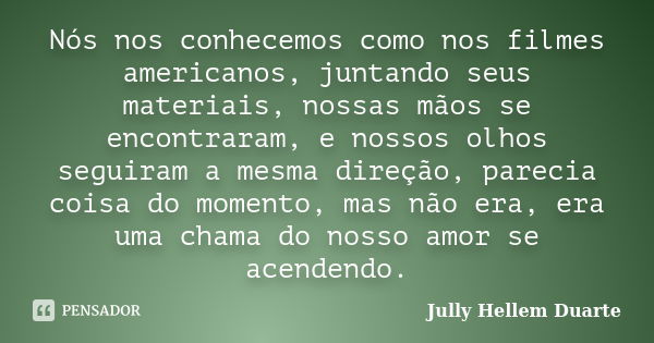 Nós nos conhecemos como nos filmes americanos, juntando seus materiais, nossas mãos se encontraram, e nossos olhos seguiram a mesma direção, parecia coisa do mo... Frase de Jully Hellem Duarte.