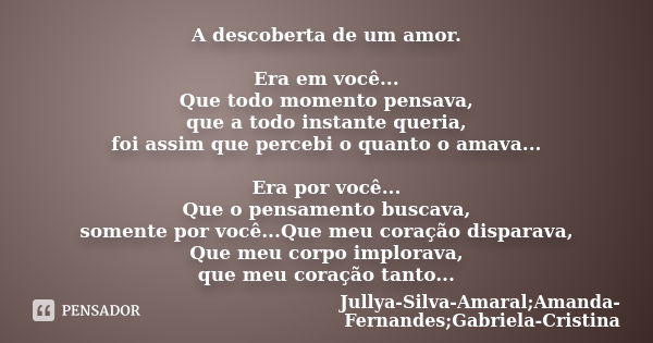 A descoberta de um amor. Era em você... Que todo momento pensava, que a todo instante queria, foi assim que percebi o quanto o amava... Era por você... Que o pe... Frase de Jullya-Silva-Amaral;Amanda-Fernandes;Gabriela-Cristina.