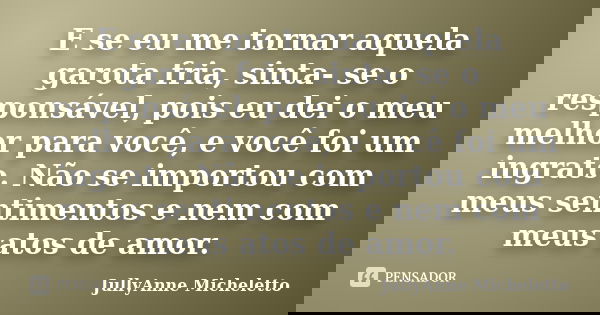 E se eu me tornar aquela garota fria, sinta- se o responsável, pois eu dei o meu melhor para você, e você foi um ingrato. Não se importou com meus sentimentos e... Frase de JullyAnne Micheletto.