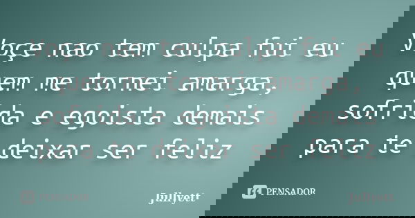 Você não tem culpa fui eu quem me tornei amarga, sofrida e egoísta demais para te deixar ser feliz... Frase de Jullyett.