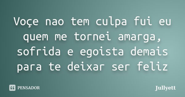 Você não tem culpa fui eu quem me tornei amarga, sofrida e egoísta demais para te deixar ser feliz... Frase de Jullyett.