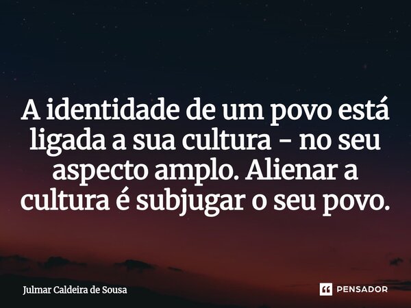 ⁠ A identidade de um povo está ligada a sua cultura - no seu aspecto amplo. Alienar a cultura é subjugar o seu povo.... Frase de Julmar Caldeira de Sousa.