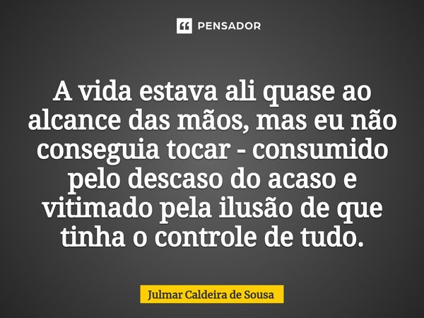 ⁠ A vida estava ali quase ao alcance das mãos, mas eu não conseguia tocar - consumido pelo descaso do acaso e vitimado pela ilusão de que tinha o controle de tu... Frase de Julmar Caldeira de Sousa.