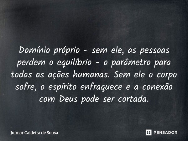 ⁠ Domínio próprio - sem ele, as pessoas perdem o equilíbrio - o parâmetro para todas as ações humanas. Sem ele o corpo sofre, o espírito enfraquece e a conexão ... Frase de Julmar Caldeira de Sousa.