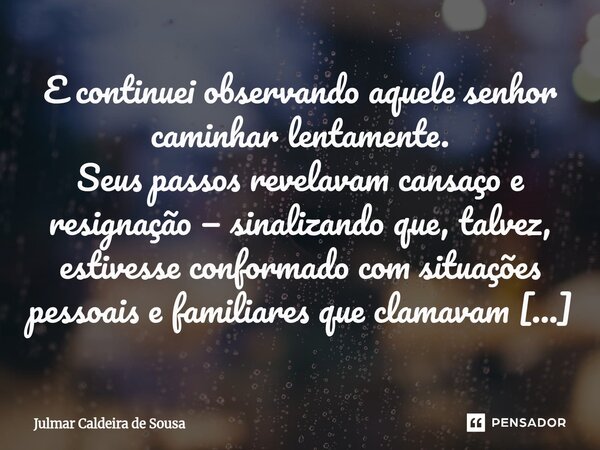 ⁠ E continuei observando aquele senhor caminhar lentamente. Seus passos revelavam cansaço e resignação — sinalizando que, talvez, estivesse conformado com situa... Frase de Julmar Caldeira de Sousa.