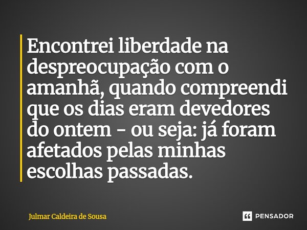 ⁠Encontrei liberdade na despreocupação com o amanhã, quando compreendi que os dias eram devedores do ontem - ou seja: já foram afetados pelas minhas escolhas pa... Frase de Julmar Caldeira de Sousa.
