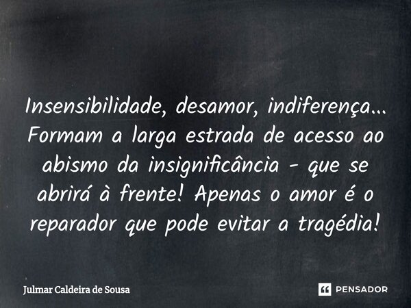 ⁠ Insensibilidade, desamor, indiferença... Formam a larga estrada de acesso ao abismo da insignificância - que se abrirá à frente! Apenas o amor é o reparador q... Frase de Julmar Caldeira de Sousa.