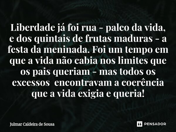 Liberdade já foi rua - palco da vida, e dos quintais de frutas maduras - a festa da meninada. Foi um tempo em que a vida não cabia nos limites que os pais quer... Frase de Julmar Caldeira de Sousa.