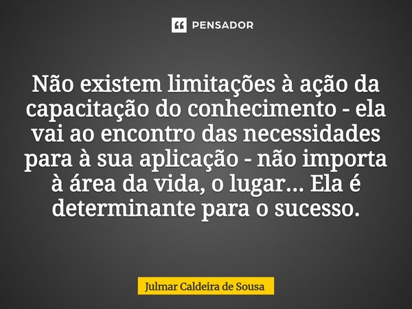 Não existem limitações à ação da capacitação do conhecimento - ela vai ao encontro das necessidades para à sua aplicação - não importa à área da vida, o lugar.... Frase de Julmar Caldeira de Sousa.