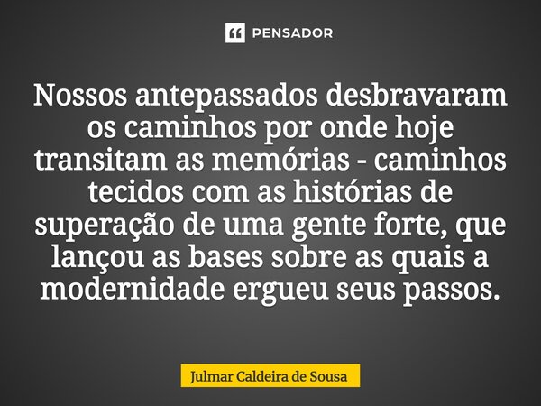 Nossos antepassados desbravaram os caminhos por onde hoje transitam as memórias - caminhos tecidos com as histórias de superação de uma gente forte, que lançou... Frase de Julmar Caldeira de Sousa.