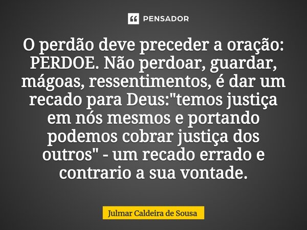 O perdão deve preceder a oração: PERDOE. Não perdoar, guardar, mágoas, ressentimentos, é dar um recado para Deus: "temos justiça em nós mesmos e portando ... Frase de Julmar Caldeira de Sousa.