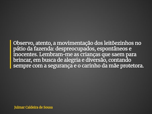 Observo, atento, a movimentação dos leitõezinhos no pátio da fazenda: despreocupados, espontâneos e inocentes. Lembram-me as crianças que saem para brincar, em ... Frase de Julmar Caldeira de Sousa.