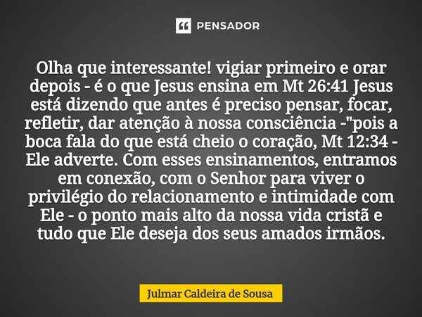 ⁠Olha que interessante! vigiar primeiro e orar depois - é o que Jesus ensina em Mt 26:41 Jesus está dizendo que antes é preciso pensar, focar, refletir, dar ate... Frase de Julmar Caldeira de Sousa.