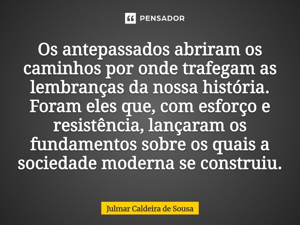 Os antepassados abriram os caminhos por onde trafegam as lembranças da nossa história. Foram eles que, com esforço e resistência, lançaram os fundamentos sobre... Frase de Julmar Caldeira de Sousa.