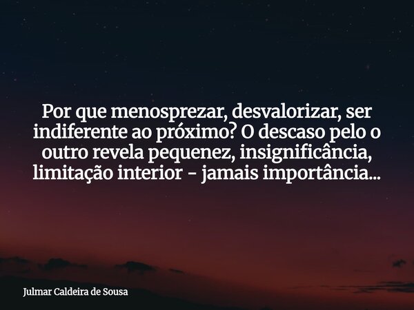 Por que menosprezar, desvalorizar, ser indiferente ao próximo? O descaso pelo o outrorevela pequenez, insignificância, limitação interior - jamais importância..... Frase de Julmar Caldeira de Sousa.