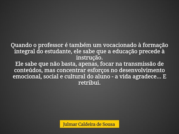 Quando o professor é também um vocacionado à formação integral do estudante, ele sabe que a educação precede à instrução. Ele sabe que não basta, apenas, focar ... Frase de Julmar Caldeira de Sousa.