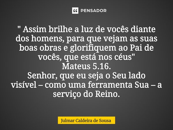 " Assim brilhe a luz de vocês diante dos homens, para que vejam as suas boas obras e glorifiquem ao Pai de vocês, que está nos céus" Mateus 5.16. Senh... Frase de Julmar Caldeira de Sousa.