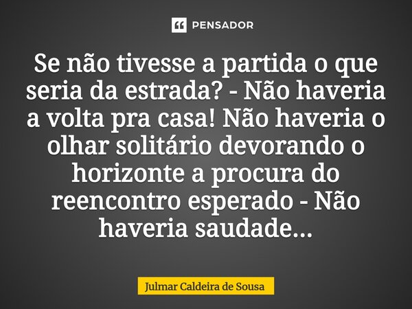 Se não tivesse a partida o que seria da estrada? - Não haveria a volta pra casa! Não haveria o olhar solitário devorando o horizonte a procura do reencontro esp... Frase de Julmar Caldeira de Sousa.