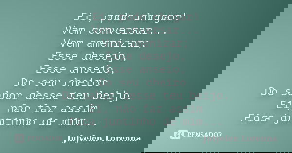 Ei, pode chegar! Vem conversar... Vem amenizar; Esse desejo, Esse anseio, Do seu cheiro Do sabor desse teu beijo. Ei, não faz assim Fica juntinho de mim...... Frase de Julyelen Lorenna.