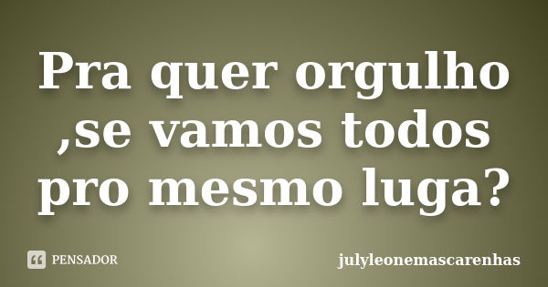 Pra quer orgulho ,se vamos todos pro mesmo luga?... Frase de julyleonemascarenhas.