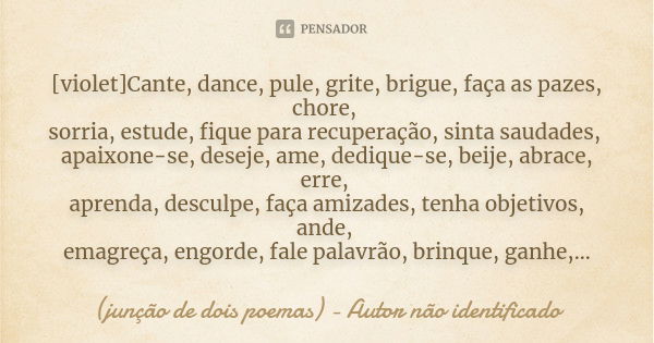 [violet]Cante, dance, pule, grite, brigue, faça as pazes, chore, sorria, estude, fique para recuperação, sinta saudades, apaixone-se, deseje, ame, dedique-se, b... Frase de (junção de dois poemas) - Autor não identificado.