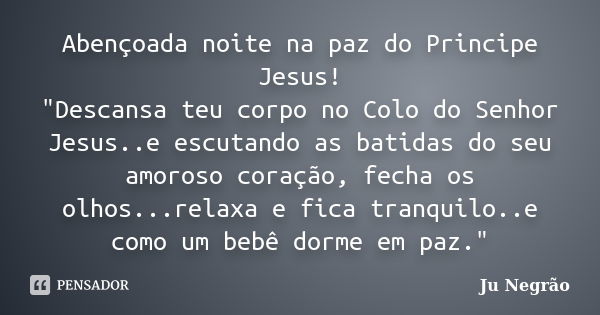 Abençoada noite na paz do Principe Jesus! "Descansa teu corpo no Colo do Senhor Jesus..e escutando as batidas do seu amoroso coração, fecha os olhos...rela... Frase de Ju Negrão.