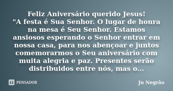 Feliz Aniversário querido Jesus! "A festa é Sua Senhor. O lugar de honra na mesa é Seu Senhor. Estamos ansiosos esperando o Senhor entrar em nossa casa, pa... Frase de Ju Negrão.