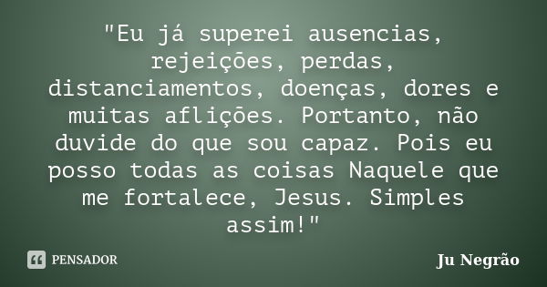 "Eu já superei ausencias, rejeições, perdas, distanciamentos, doenças, dores e muitas aflições. Portanto, não duvide do que sou capaz. Pois eu posso todas ... Frase de Ju Negrão.