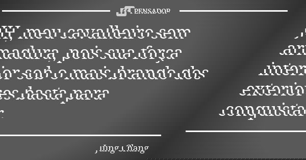 JH, meu cavalheiro sem armadura, pois sua força interior sob o mais brando dos exteriores basta para conquistar.... Frase de Jung Chang.