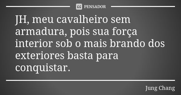 JH, meu cavalheiro sem armadura, pois sua força interior sob o mais brando dos exteriores basta para conquistar.... Frase de Jung Chang.