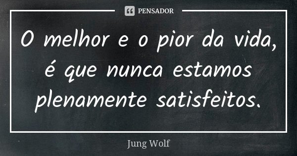 O melhor e o pior da vida, é que nunca estamos plenamente satisfeitos.... Frase de Jung Wolf.