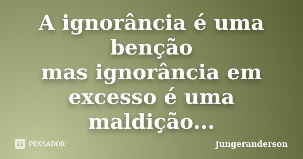A ignorância é uma benção mas ignorância em excesso é uma maldição...... Frase de Jungeranderson.