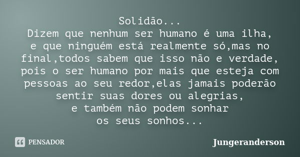 Solidão... Dizem que nenhum ser humano é uma ilha, e que ninguém está realmente só,mas no final,todos sabem que isso não e verdade, pois o ser humano por mais q... Frase de Jungeranderson.