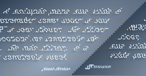 A solução para sua vida é aprender como usar a sua MENTE a seu favor. Se fizer isso, estará no controle de sua vida. Se não fizer, é a vida que controla você.... Frase de Junia Bretas.