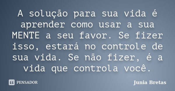 A solução para sua vida é aprender como usar a sua MENTE a seu favor. Se fizer isso, estará no controle de sua vida. Se não fizer, é a vida que controla você.... Frase de Junia Bretas.