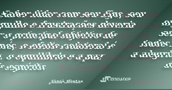 Saber lidar com seu Ego, seu orgulho e frustrações deveria ser o principal objetivo de todos nós, o efeito colateral é a alegria, o equilíbrio e a paz de espíri... Frase de Junia Bretas.
