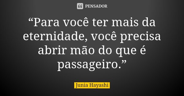 “Para você ter mais da eternidade, você precisa abrir mão do que é passageiro.”... Frase de Junia Hayashi.