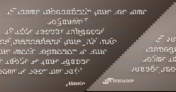 E como descobrir que se ama alguém? O dia certo chegará E você perceberá que já não consegue mais separar a sua alma da dela e que agora vocês passam a ser um s... Frase de Junico.