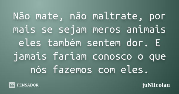 Não mate, não maltrate, por mais se sejam meros animais eles também sentem dor. E jamais fariam conosco o que nós fazemos com eles.... Frase de juNiicolau.