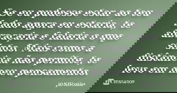Se eu pudesse estar ao teu lado agora eu estaria, te abraçaria e falaria o que sinto. Mais como a distância não permite, te levo em meu pensamento.... Frase de juNiicolau.
