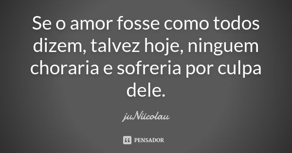 Se o amor fosse como todos dizem, talvez hoje, ninguem choraria e sofreria por culpa dele.... Frase de juNiicolau.