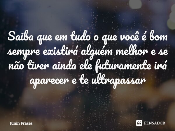 Saiba que em tudo o que você é bom⁠ sempre existirá alguém melhor e se não tiver ainda ele futuramente irá aparecer e te ultrapassar... Frase de Junin Frases.
