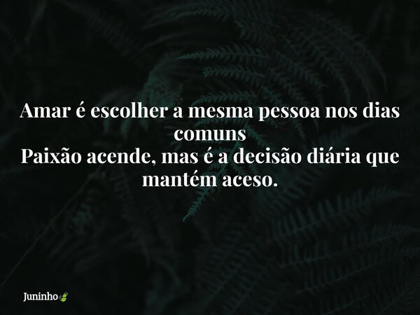 Amar é escolher a mesma pessoa nos dias comuns Paixão acende, mas é a decisão diária que mantém aceso.... Frase de Juninho.