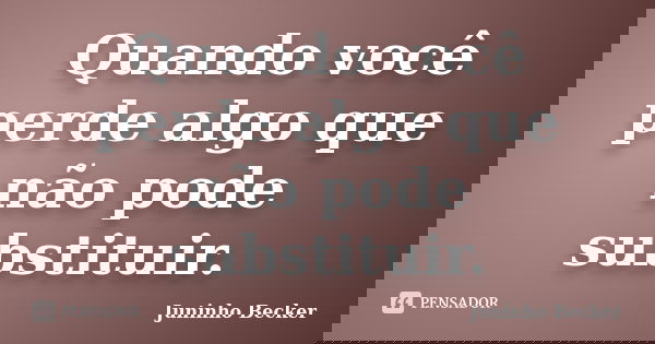 Quando você perde algo que não pode substituir.... Frase de Juninho Becker.