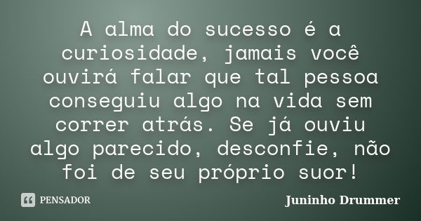 A alma do sucesso é a curiosidade, jamais você ouvirá falar que tal pessoa conseguiu algo na vida sem correr atrás. Se já ouviu algo parecido, desconfie, não fo... Frase de Juninho Drummer.