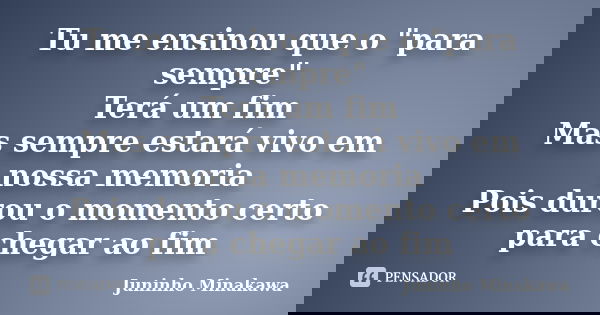 Tu me ensinou que o "para sempre" Terá um fim Mas sempre estará vivo em nossa memoria Pois durou o momento certo para chegar ao fim... Frase de Juninho Minakawa.