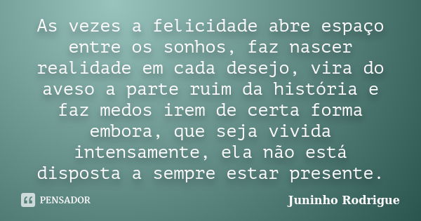 As vezes a felicidade abre espaço entre os sonhos, faz nascer realidade em cada desejo, vira do aveso a parte ruim da história e faz medos irem de certa forma e... Frase de Juninho Rodrigue.