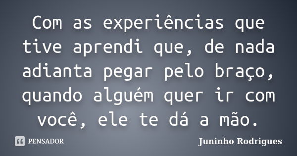 Com as experiências que tive aprendi que, de nada adianta pegar pelo braço, quando alguém quer ir com você, ele te dá a mão.... Frase de Juninho Rodrigues.